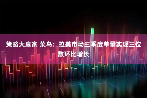 策略大赢家 菜鸟：拉美市场三季度单量实现三位数环比增长