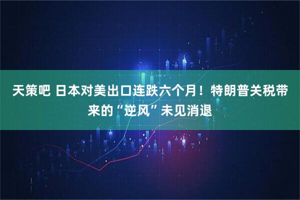天策吧 日本对美出口连跌六个月！特朗普关税带来的“逆风”未见消退