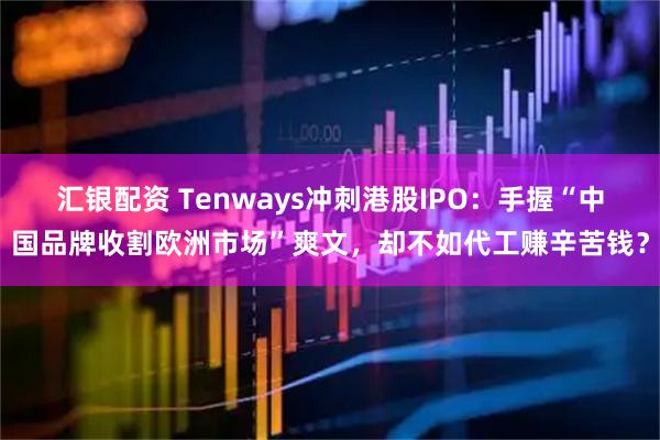 汇银配资 Tenways冲刺港股IPO：手握“中国品牌收割欧洲市场”爽文，却不如代工赚辛苦钱？