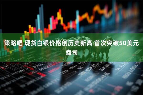 策略吧 现货白银价格创历史新高 首次突破50美元盎司
