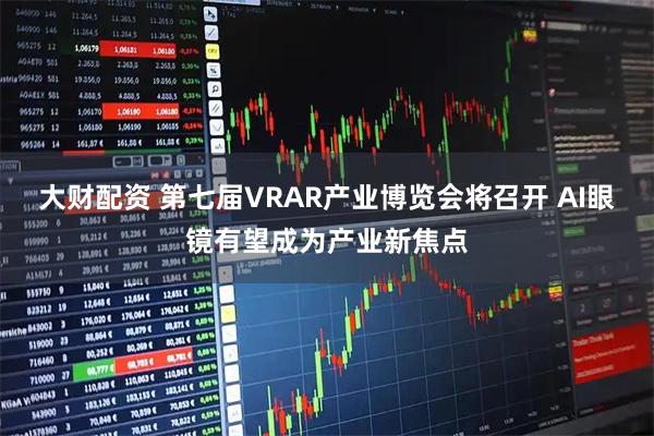 大财配资 第七届VRAR产业博览会将召开 AI眼镜有望成为产业新焦点