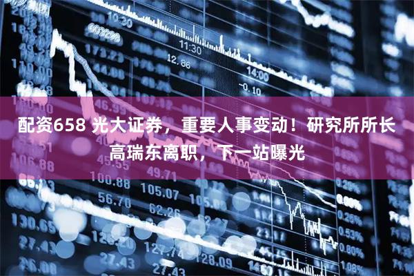 配资658 光大证券，重要人事变动！研究所所长高瑞东离职，下一站曝光