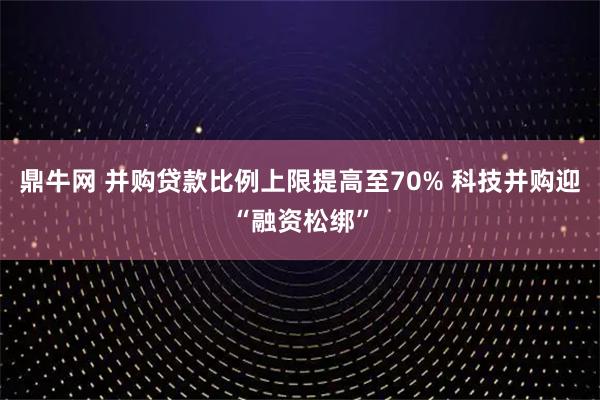 鼎牛网 并购贷款比例上限提高至70% 科技并购迎“融资松绑”