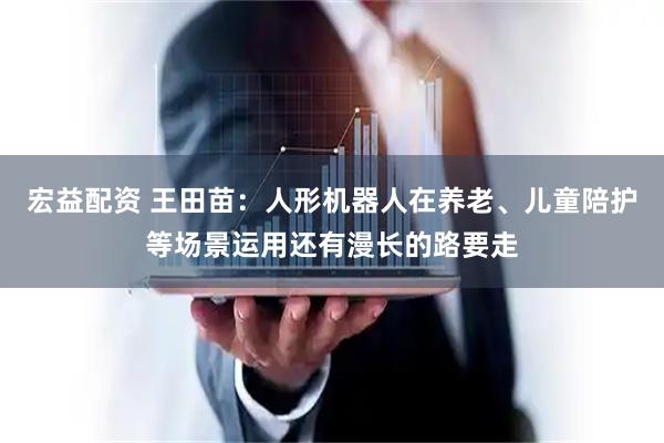 宏益配资 王田苗：人形机器人在养老、儿童陪护等场景运用还有漫长的路要走