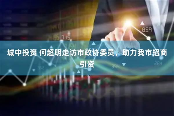 城中投资 何超明走访市政协委员，助力我市招商引资