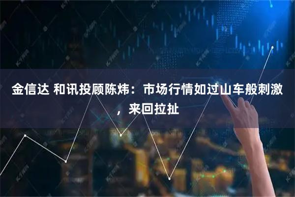 金信达 和讯投顾陈炜：市场行情如过山车般刺激，来回拉扯