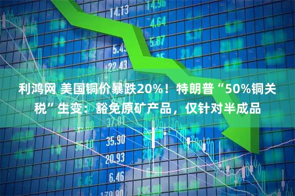 利鸿网 美国铜价暴跌20%！特朗普“50%铜关税”生变：豁免原矿产品，仅针对半成品