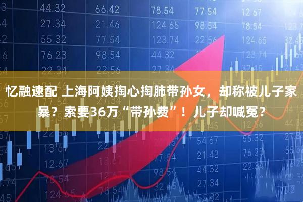 忆融速配 上海阿姨掏心掏肺带孙女，却称被儿子家暴？索要36万“带孙费”！儿子却喊冤？