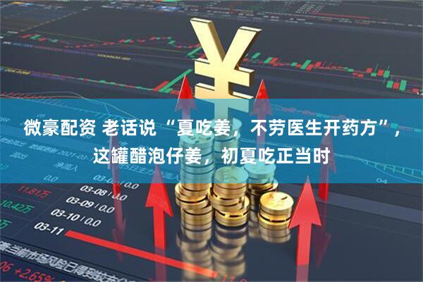 微豪配资 老话说 “夏吃姜，不劳医生开药方”，这罐醋泡仔姜，初夏吃正当时