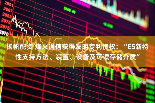 扬帆配资 烽火通信获得发明专利授权：“ES新特性支持方法、装置、设备及可读存储介质”