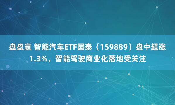 盘盘赢 智能汽车ETF国泰（159889）盘中超涨1.3%，智能驾驶商业化落地受关注