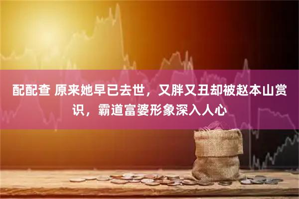 配配查 原来她早已去世，又胖又丑却被赵本山赏识，霸道富婆形象深入人心
