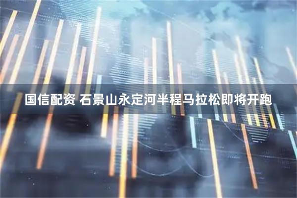 国信配资 石景山永定河半程马拉松即将开跑