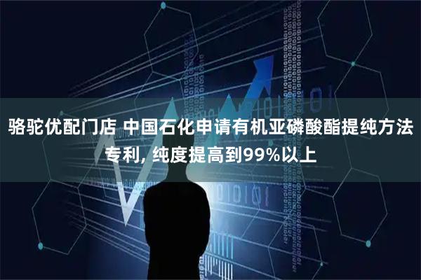 骆驼优配门店 中国石化申请有机亚磷酸酯提纯方法专利, 纯度提高到99%以上