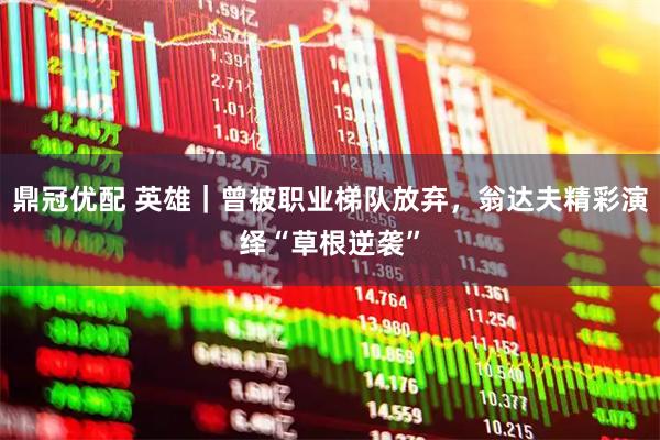 鼎冠优配 英雄｜曾被职业梯队放弃，翁达夫精彩演绎“草根逆袭”