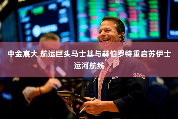 中金宸大 航运巨头马士基与赫伯罗特重启苏伊士运河航线