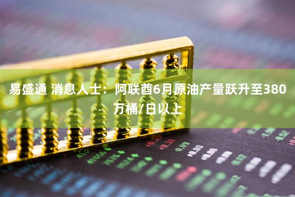 易盛通 消息人士：阿联酋6月原油产量跃升至380万桶/日以上