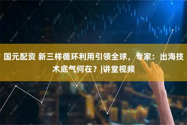 国元配资 新三样循环利用引领全球，专家：出海技术底气何在？|讲堂视频