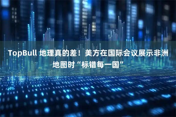 TopBull 地理真的差！美方在国际会议展示非洲地图时“标错每一国”
